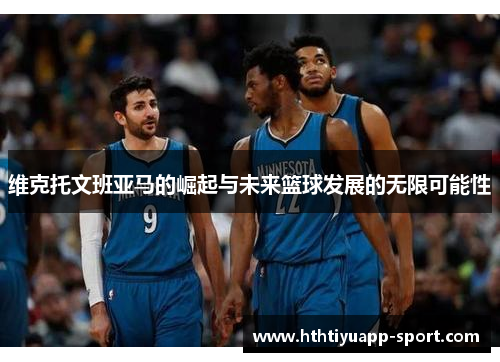 维克托文班亚马的崛起与未来篮球发展的无限可能性