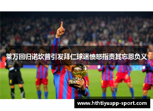 莱万回归诺坎普引发拜仁球迷愤怒指责其忘恩负义